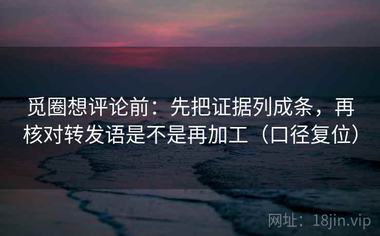 觅圈想评论前：先把证据列成条，再核对转发语是不是再加工（口径复位）