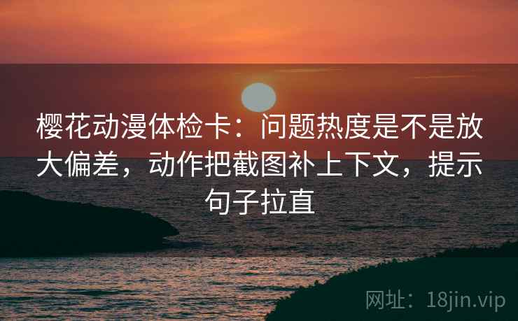 樱花动漫体检卡：问题热度是不是放大偏差，动作把截图补上下文，提示句子拉直