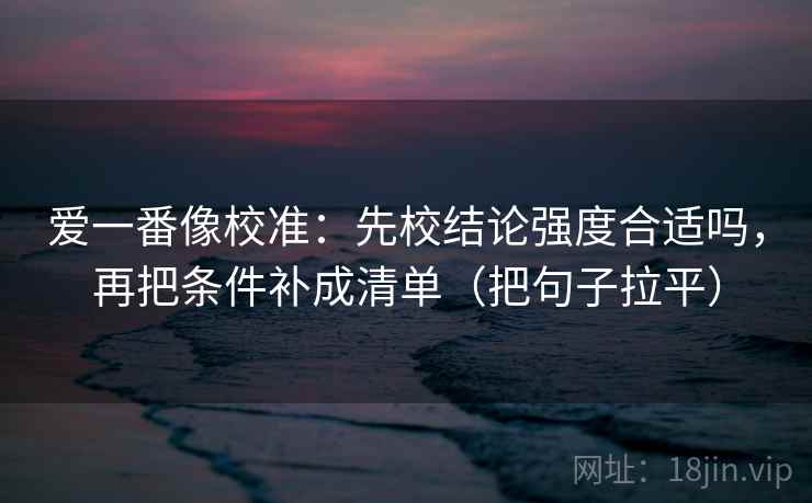 爱一番像校准:先校结论强度合适吗,再把条件补成清单(把句子拉平) 爱一番像校准:先校结论强度合适吗,再把条件补成清单(把句子拉平)