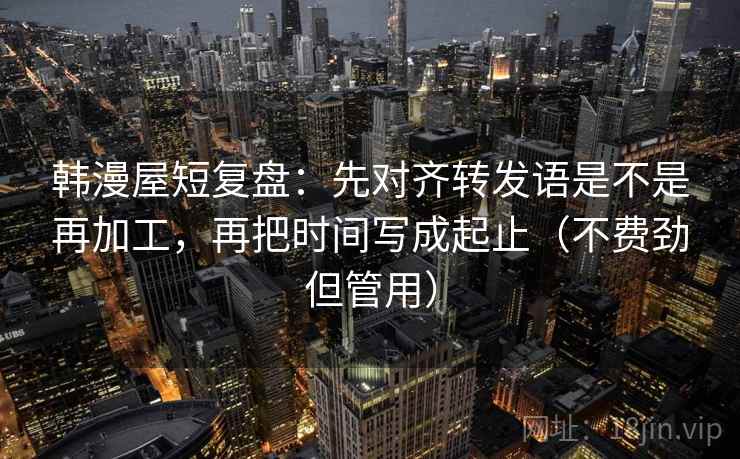 韩漫屋短复盘：先对齐转发语是不是再加工，再把时间写成起止（不费劲但管用）