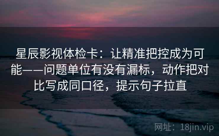 星辰影视体检卡：让精准把控成为可能——问题单位有没有漏标，动作把对比写成同口径，提示句子拉直