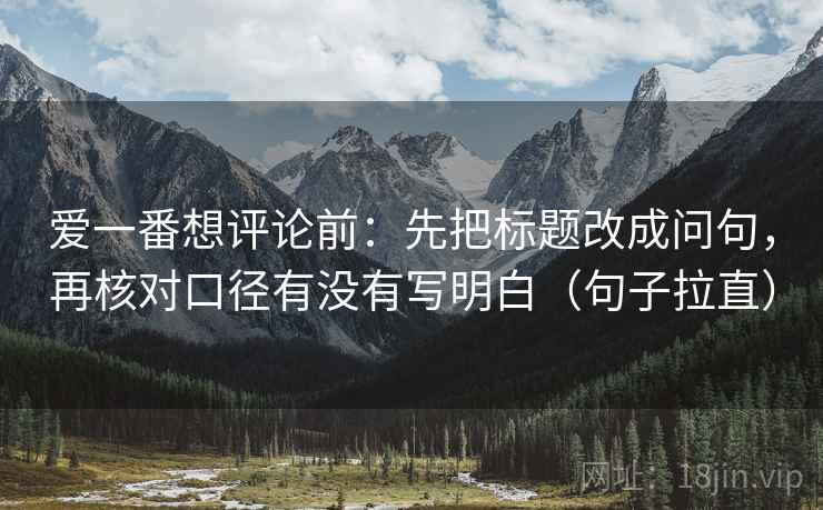 爱一番想评论前:先把标题改成问句,再核对口径有没有写明白(句子拉直) 爱一番想评论前:先把标题改成问句,再核对口径有没有写明白(句子拉直)