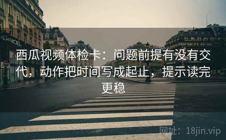 西瓜视频体检卡:问题前提有没有交代,动作把时间写成起止,提示读完更稳 西瓜视频体检卡:问题前提有没有交代,动作把时间写成起止,提示读完更稳