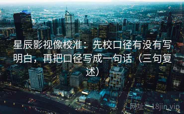 星辰影视像校准:先校口径有没有写明白,再把口径写成一句话(三句复述) 星辰影视像校准:先校口径有没有写明白,再把口径写成一句话(三句复述)