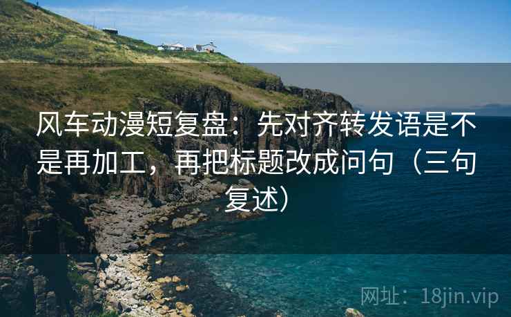 风车动漫短复盘：先对齐转发语是不是再加工，再把标题改成问句（三句复述）