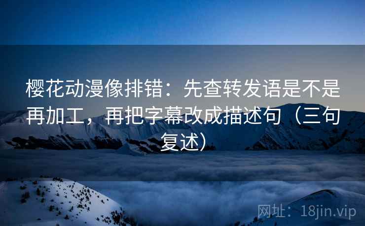 樱花动漫像排错：先查转发语是不是再加工，再把字幕改成描述句（三句复述）