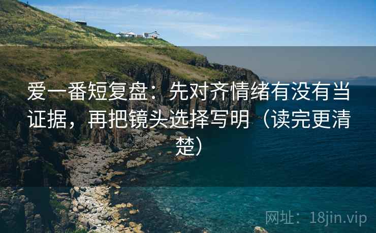 爱一番短复盘：先对齐情绪有没有当证据，再把镜头选择写明（读完更清楚）