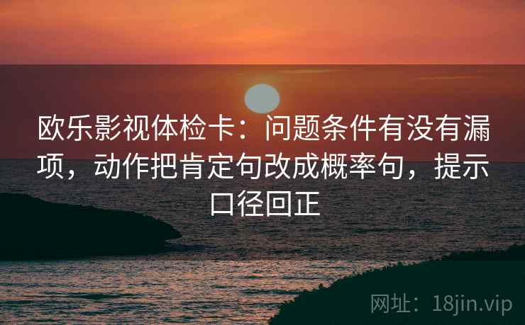 欧乐影视体检卡:问题条件有没有漏项,动作把肯定句改成概率句,提示口径回正 欧乐影视体检卡:问题条件有没有漏项,动作把肯定句改成概率句,提示口径回正