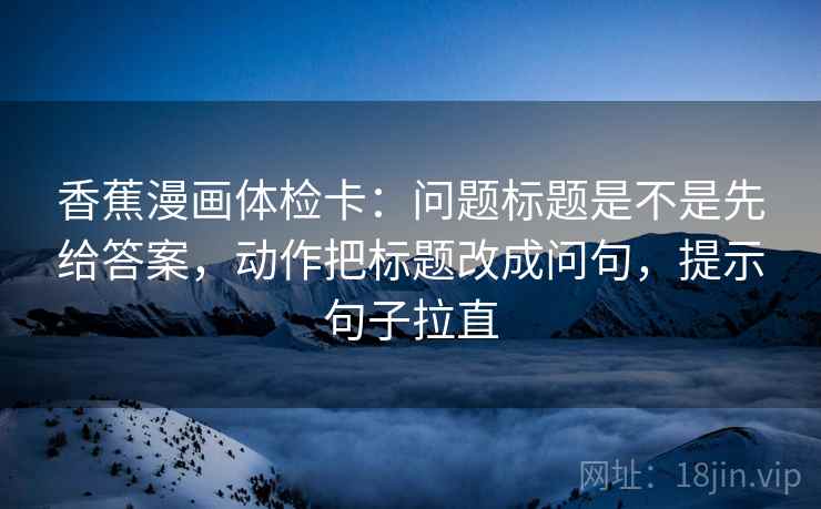 香蕉漫画体检卡：问题标题是不是先给答案，动作把标题改成问句，提示句子拉直