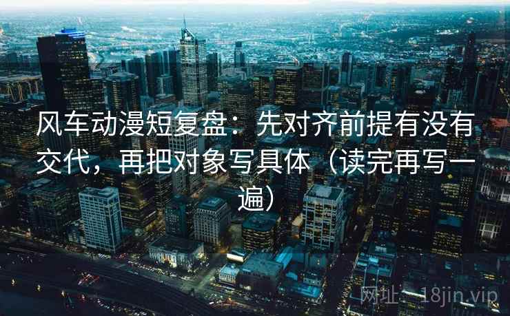 风车动漫短复盘：先对齐前提有没有交代，再把对象写具体（读完再写一遍）