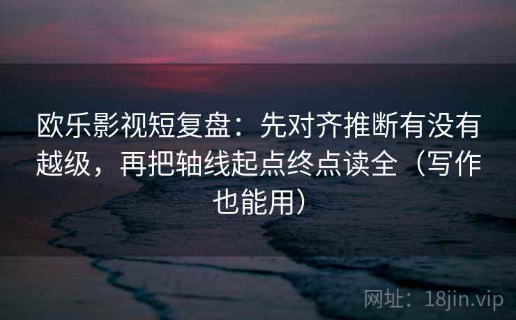 欧乐影视短复盘:先对齐推断有没有越级,再把轴线起点终点读全(写作也能用) 欧乐影视短复盘:先对齐推断有没有越级,再把轴线起点终点读全(写作也能用)