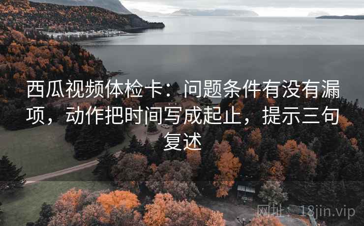 西瓜视频体检卡:问题条件有没有漏项,动作把时间写成起止,提示三句复述 西瓜视频体检卡:问题条件有没有漏项,动作把时间写成起止,提示三句复述