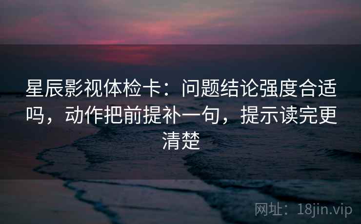 星辰影视体检卡：问题结论强度合适吗，动作把前提补一句，提示读完更清楚