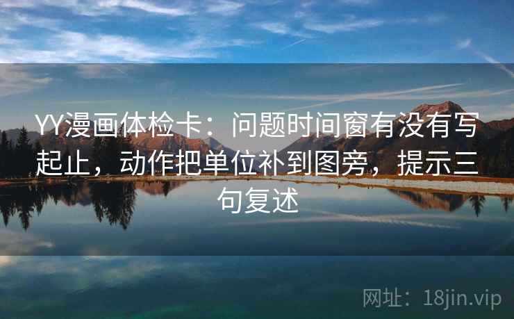 YY漫画体检卡:问题时间窗有没有写起止,动作把单位补到图旁,提示三句复述 YY漫画体检卡:问题时间窗有没有写起止,动作把单位补到图旁,提示三句复述